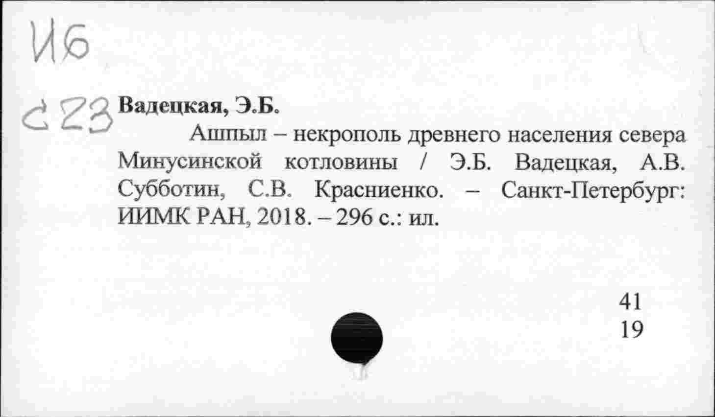 ﻿Вадецкая, Э.Б,
Ашпыл - некрополь древнего населения севера Минусинской котловины / Э.Б. Вадецкая, А.В. Субботин, С.В. Красниенко. - Санкт-Петербург: ИИМК РАН, 2018. - 296 с.: ил.
41
19